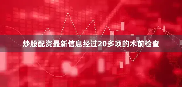 炒股配资最新信息经过20多项的术前检查
