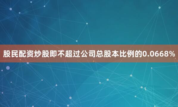 股民配资炒股即不超过公司总股本比例的0.0668%