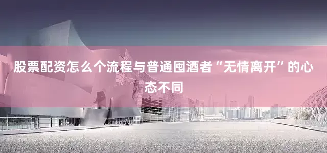 股票配资怎么个流程　　与普通囤酒者“无情离开”的心态不同