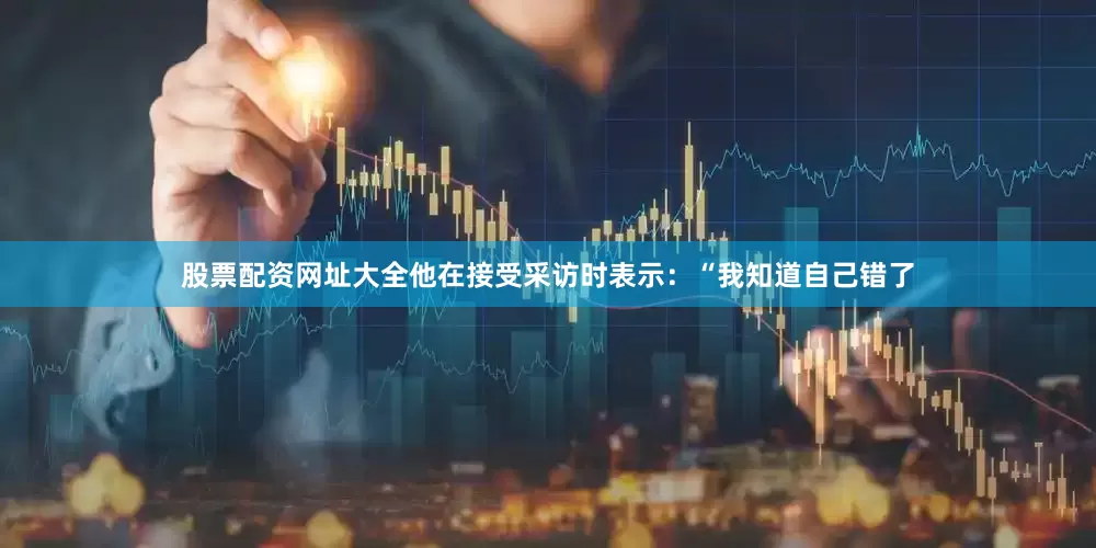 股票配资网址大全他在接受采访时表示：“我知道自己错了