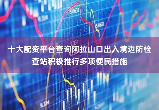 十大配资平台查询阿拉山口出入境边防检查站积极推行多项便民措施