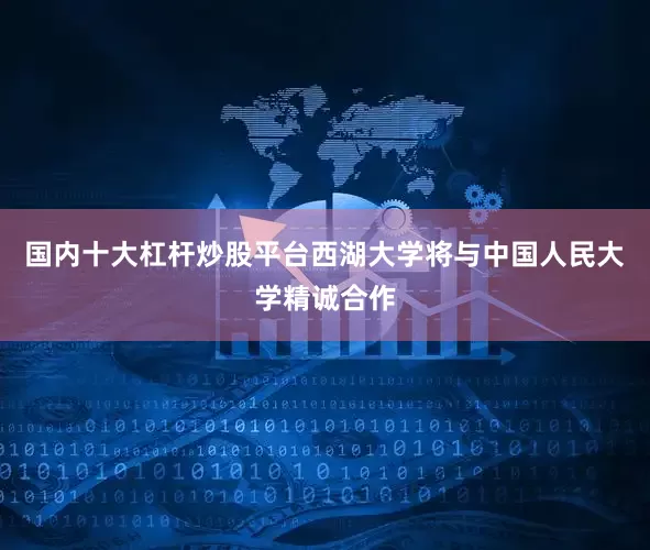 国内十大杠杆炒股平台西湖大学将与中国人民大学精诚合作
