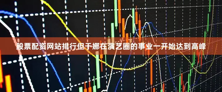 股票配资网站排行但于娜在演艺圈的事业一开始达到高峰