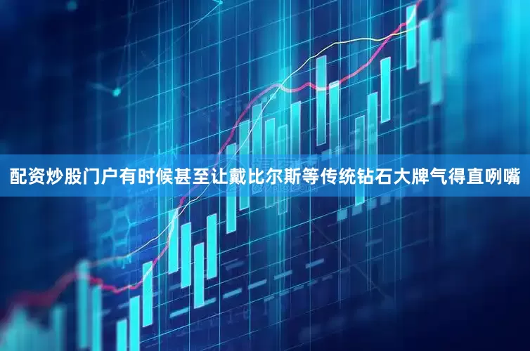 配资炒股门户有时候甚至让戴比尔斯等传统钻石大牌气得直咧嘴
