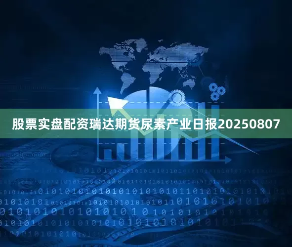 股票实盘配资瑞达期货尿素产业日报20250807