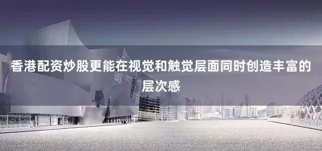 香港配资炒股更能在视觉和触觉层面同时创造丰富的层次感