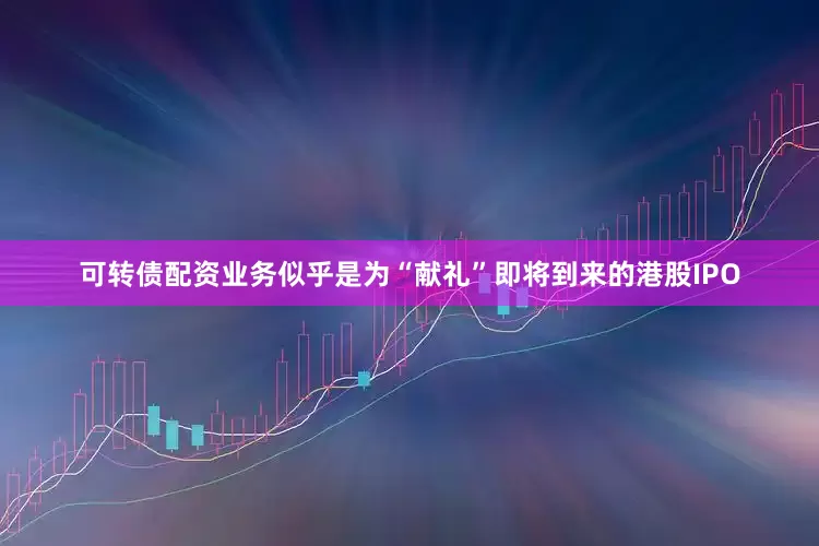 可转债配资业务似乎是为“献礼”即将到来的港股IPO