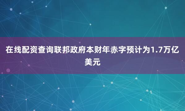 在线配资查询联邦政府本财年赤字预计为1.7万亿美元