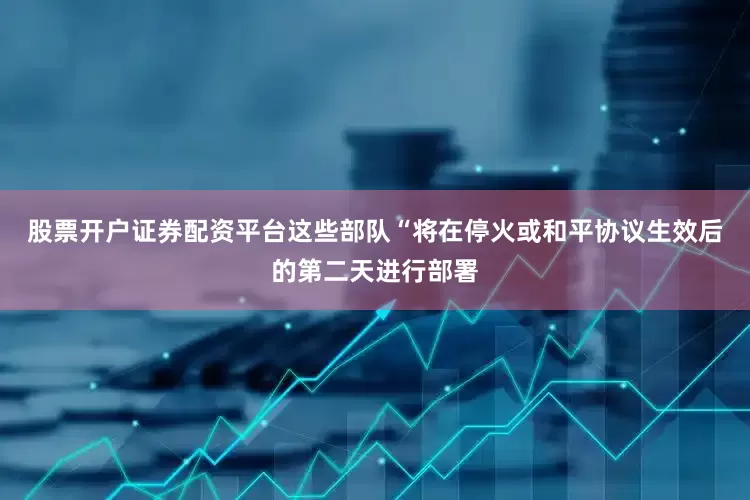 股票开户证券配资平台这些部队“将在停火或和平协议生效后的第二天进行部署
